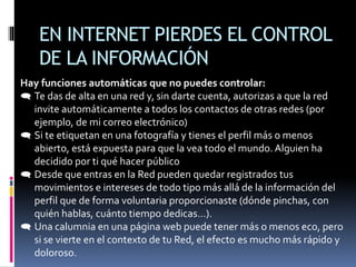 EN INTERNET PIERDES EL CONTROL
DE LA INFORMACIÓN
Hay funciones automáticas que no puedes controlar:
 Te das de alta en una red y, sin darte cuenta, autorizas a que la red
invite automáticamente a todos los contactos de otras redes (por
ejemplo, de mi correo electrónico)
 Si te etiquetan en una fotografía y tienes el perfil más o menos
abierto, está expuesta para que la vea todo el mundo. Alguien ha
decidido por ti qué hacer público
 Desde que entras en la Red pueden quedar registrados tus
movimientos e intereses de todo tipo más allá de la información del
perfil que de forma voluntaria proporcionaste (dónde pinchas, con
quién hablas, cuánto tiempo dedicas…).
 Una calumnia en una página web puede tener más o menos eco, pero
si se vierte en el contexto de tu Red, el efecto es mucho más rápido y
doloroso.
 