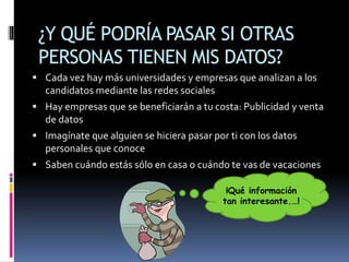 ¿Y QUÉ PODRÍA PASAR SI OTRAS
PERSONAS TIENEN MIS DATOS?
 Cada vez hay más universidades y empresas que analizan a los
candidatos mediante las redes sociales
 Hay empresas que se beneficiarán a tu costa: Publicidad y venta
de datos
 Imagínate que alguien se hiciera pasar por ti con los datos
personales que conoce
 Saben cuándo estás sólo en casa o cuándo te vas de vacaciones
¡Qué información
tan interesante.…!
 
