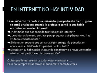 EN INTERNET NO HAY INTIMIDAD
La reunión con mi profesora, mi madre y mi padre iba bien ... ¡pero
se armó una buena cuando la profesora contó lo que había
encontrado de mí en Internet!
¿Admitirías que has copiado tus trabajos de Internet?
¿Levantarías la mano en clase para pregonar qué páginas web has
visitado recientemente?
Si tienes un secreto que contar a algún amigo, ¿lo pondrías un
anuncio en el tablón de los pasillos del Instituto?
Si estás en tu habitación chateando con tu novia o novio ¿invitarías
a tu tía que participe en la conversación?
Quizás prefieres reservarte todas estas cosas para ti…
Pero no siempre estás tan en el anonimato como te crees.
 