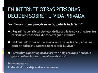 EN INTERNET OTRAS PERSONAS
DECIDEN SOBRE TU VIDA PRIVADA
Era sólo una broma pero, de repente, ¡pulsé la tecla "intro"!
 ¿Repartirías por el Instituto fotos dedicadas de tu novia o novio entre
personas desconocidas, diciendo "es guay, verdad"?
 Si filmas todo lo que ocurre en una fiesta de fin de año ¿darías una
copia del vídeo a tu padre como regalo de Navidad?
 Si escuchas algo desagradable acerca de alguien a quien conoces
¿irías contándolo a tus compañeros de clase?
Seguramente no
Tú decides lo que dejas saber a los demás.
 
