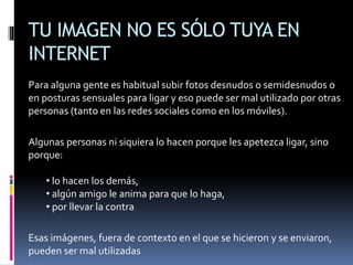 TU IMAGEN NO ES SÓLO TUYA EN
INTERNET
Para alguna gente es habitual subir fotos desnudos o semidesnudos o
en posturas sensuales para ligar y eso puede ser mal utilizado por otras
personas (tanto en las redes sociales como en los móviles).
Algunas personas ni siquiera lo hacen porque les apetezca ligar, sino
porque:
• lo hacen los demás,
• algún amigo le anima para que lo haga,
• por llevar la contra
Esas imágenes, fuera de contexto en el que se hicieron y se enviaron,
pueden ser mal utilizadas
 