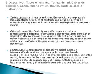  Tarjeta de red: La tarjeta de red, también conocida como placa de
red o adaptador de red, es el periférico que actúa de interfaz de
conexión entre aparatos o dispositivos, y también posibilita compartir
recursos
 Cables de conexión: Cable de conexión se usa en redes de
computadoras o sistemas informáticos o electrónicos para conectar un
dispositivo electrónico con otro. Aunque esta definición se usa con
mayor frecuencia en el campo de las redes informáticas, pueden existir
cables de conexión también para otros tipos de comunicaciones
electrónicas.
 Conmutador: Conmutadores el dispositivo digital lógico de
interconexión de equipos que opera en la capa de enlace de
datos del modelo 0SI. Su función es interconectar dos o más segmentos
de red, de manera similar a los puentes de red, pasando datos de un
segmento a otro de acuerdo con la dirección MAC de destino de
las tramas en la red y eliminando la conexión una vez finalizada ésta.
 