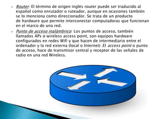  Router: El término de origen inglés router puede ser traducido al
español como enrutador o ruteador, aunque en ocasiones también
se lo menciona como direccionador. Se trata de un producto
de hardware que permite interconectar computadoras que funcionan
en el marco de una red.
 Punto de acceso inalámbrico: Los puntos de acceso, también
llamados APs o wireless access point, son equipos hardware
configurados en redes Wifi y que hacen de intermediario entre el
ordenador y la red externa (local o Internet) .El access point o punto
de acceso, hace de transmisor central y receptor de las señales de
radio en una red Wireless.
 