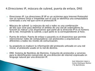  Direcciones IP: Las direcciones IP (IP es un acrónimo para Internet Protocolo)
son un número único e irrepetible con el cual se identifica una computadora
conectada a una red que corre el protocolo IP.
 Máscara de subred: La máscara de red o redes es una combinación
de bits que sirve para delimitar el ámbito de una red de ordenadores Su
función es indicar a los dispositivos qué parte de la dirección IP es el número
de la red, incluyendo la subred, y qué parte es la correspondiente al host.
 Puerta de enlace: Puerta de enlace o pasarela es el dispositivo que permite
interconectar redes de computadoras con protocolos y arquitecturas
diferentes a todos los niveles de comunicación.
 Su propósito es traducir la información del protocolo utilizado en una red
inicial, al protocolo usado en la red de destino.
 DNS: Sistema de Nombres de Dominio. Conjunto de protocolos y servicios
para la identificación/conversión de una dirección de internet expresada en
lenguaje natural por una dirección IP.
Iván Sebastián López y
Carlos Rodríguez Muñoz
1ªB, Bachillerato
 