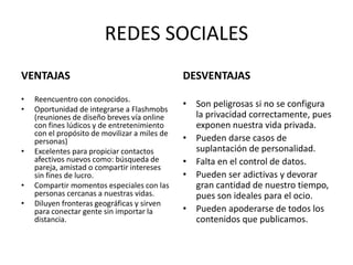 REDES SOCIALES
VENTAJAS
• Reencuentro con conocidos.
• Oportunidad de integrarse a Flashmobs
(reuniones de diseño breves vía online
con fines lúdicos y de entretenimiento
con el propósito de movilizar a miles de
personas)
• Excelentes para propiciar contactos
afectivos nuevos como: búsqueda de
pareja, amistad o compartir intereses
sin fines de lucro.
• Compartir momentos especiales con las
personas cercanas a nuestras vidas.
• Diluyen fronteras geográficas y sirven
para conectar gente sin importar la
distancia.
DESVENTAJAS
• Son peligrosas si no se configura
la privacidad correctamente, pues
exponen nuestra vida privada.
• Pueden darse casos de
suplantación de personalidad.
• Falta en el control de datos.
• Pueden ser adictivas y devorar
gran cantidad de nuestro tiempo,
pues son ideales para el ocio.
• Pueden apoderarse de todos los
contenidos que publicamos.
 