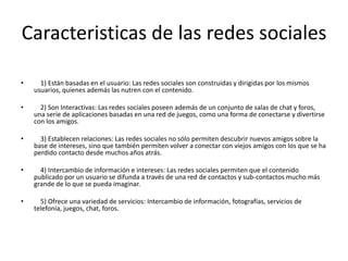 Caracteristicas de las redes sociales
• 1) Están basadas en el usuario: Las redes sociales son construidas y dirigidas por los mismos
usuarios, quienes además las nutren con el contenido.
• 2) Son Interactivas: Las redes sociales poseen además de un conjunto de salas de chat y foros,
una serie de aplicaciones basadas en una red de juegos, como una forma de conectarse y divertirse
con los amigos.
• 3) Establecen relaciones: Las redes sociales no sólo permiten descubrir nuevos amigos sobre la
base de intereses, sino que también permiten volver a conectar con viejos amigos con los que se ha
perdido contacto desde muchos años atrás.
• 4) Intercambio de información e intereses: Las redes sociales permiten que el contenido
publicado por un usuario se difunda a través de una red de contactos y sub-contactos mucho más
grande de lo que se pueda imaginar.
• 5) Ofrece una variedad de servicios: Intercambio de información, fotografías, servicios de
telefonía, juegos, chat, foros.
 
