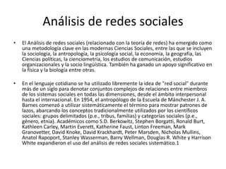 Análisis de redes sociales
• El Análisis de redes sociales (relacionado con la teoría de redes) ha emergido como
una metodología clave en las modernas Ciencias Sociales, entre las que se incluyen
la sociología, la antropología, la psicología social, la economía, la geografía, las
Ciencias políticas, la cienciometría, los estudios de comunicación, estudios
organizacionales y la socio lingüística. También ha ganado un apoyo significativo en
la física y la biología entre otras.
• En el lenguaje cotidiano se ha utilizado libremente la idea de "red social" durante
más de un siglo para denotar conjuntos complejos de relaciones entre miembros
de los sistemas sociales en todas las dimensiones, desde el ámbito interpersonal
hasta el internacional. En 1954, el antropólogo de la Escuela de Mánchester J. A.
Barnes comenzó a utilizar sistemáticamente el término para mostrar patrones de
lazos, abarcando los conceptos tradicionalmente utilizados por los científicos
sociales: grupos delimitados (p.e., tribus, familias) y categorías sociales (p.e.,
género, etnia). Académicos como S.D. Berkowitz, Stephen Borgatti, Ronald Burt,
Kathleen Carley, Martin Everett, Katherine Faust, Linton Freeman, Mark
Granovetter, David Knoke, David Krackhardt, Peter Marsden, Nicholas Mullins,
Anatol Rapoport, Stanley Wasserman, Barry Wellman, Douglas R. White y Harrison
White expandieron el uso del análisis de redes sociales sistemático.1
 