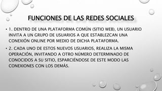 FUNCIONES DE LAS REDES SOCIALES
• 1. DENTRO DE UNA PLATAFORMA COMÚN (SITIO WEB), UN USUARIO
INVITA A UN GRUPO DE USUARIOS A QUE ESTABLEZCAN UNA
CONEXIÓN ONLINE POR MEDIO DE DICHA PLATAFORMA.
• 2. CADA UNO DE ESTOS NUEVOS USUARIOS, REALIZA LA MISMA
OPERACIÓN, INVITANDO A OTRO NÚMERO DETERMINADO DE
CONOCIDOS A SU SITIO, ESPARCIÉNDOSE DE ESTE MODO LAS
CONEXIONES CON LOS DEMÁS.
 