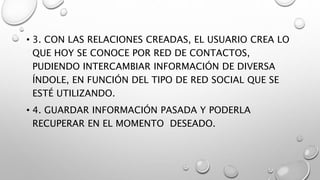 • 3. CON LAS RELACIONES CREADAS, EL USUARIO CREA LO
QUE HOY SE CONOCE POR RED DE CONTACTOS,
PUDIENDO INTERCAMBIAR INFORMACIÓN DE DIVERSA
ÍNDOLE, EN FUNCIÓN DEL TIPO DE RED SOCIAL QUE SE
ESTÉ UTILIZANDO.
• 4. GUARDAR INFORMACIÓN PASADA Y PODERLA
RECUPERAR EN EL MOMENTO DESEADO.
 