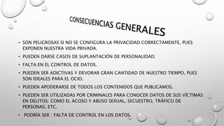 • SON PELIGROSAS SI NO SE CONFIGURA LA PRIVACIDAD CORRECTAMENTE, PUES
EXPONEN NUESTRA VIDA PRIVADA.
• PUEDEN DARSE CASOS DE SUPLANTACIÓN DE PERSONALIDAD.
• FALTA EN EL CONTROL DE DATOS.
• PUEDEN SER ADICTIVAS Y DEVORAR GRAN CANTIDAD DE NUESTRO TIEMPO, PUES
SON IDEALES PARA EL OCIO.
• PUEDEN APODERARSE DE TODOS LOS CONTENIDOS QUE PUBLICAMOS.
• PUEDEN SER UTILIZADAS POR CRIMINALES PARA CONOCER DATOS DE SUS VÍCTIMAS
EN DELITOS: COMO EL ACOSO Y ABUSO SEXUAL, SECUESTRO, TRÁFICO DE
PERSONAS, ETC.
• PODRÍA SER : FALTA DE CONTROL EN LOS DATOS.
 