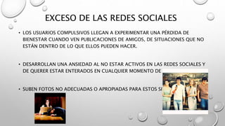 EXCESO DE LAS REDES SOCIALES
• LOS USUARIOS COMPULSIVOS LLEGAN A EXPERIMENTAR UNA PÉRDIDA DE
BIENESTAR CUANDO VEN PUBLICACIONES DE AMIGOS, DE SITUACIONES QUE NO
ESTÁN DENTRO DE LO QUE ELLOS PUEDEN HACER.
• DESARROLLAN UNA ANSIEDAD AL NO ESTAR ACTIVOS EN LAS REDES SOCIALES Y
DE QUERER ESTAR ENTERADOS EN CUALQUIER MOMENTO DE LO QUE SUCEDE.
• SUBEN FOTOS NO ADECUADAS O APROPIADAS PARA ESTOS SITIOS.
 