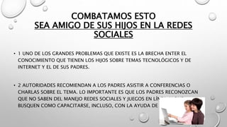 COMBATAMOS ESTO
SEA AMIGO DE SUS HIJOS EN LA REDES
SOCIALES
• 1 UNO DE LOS GRANDES PROBLEMAS QUE EXISTE ES LA BRECHA ENTER EL
CONOCIMIENTO QUE TIENEN LOS HIJOS SOBRE TEMAS TECNOLÓGICOS Y DE
INTERNET Y EL DE SUS PADRES.
• 2 AUTORIDADES RECOMIENDAN A LOS PADRES ASISTIR A CONFERENCIAS O
CHARLAS SOBRE EL TEMA. LO IMPORTANTE ES QUE LOS PADRES RECONOZCAN
QUE NO SABEN DEL MANEJO REDES SOCIALES Y JUEGOS EN LÍNEA, Y QUE
BUSQUEN COMO CAPACITARSE, INCLUSO, CON LA AYUDA DE SUS HIJOS.
 