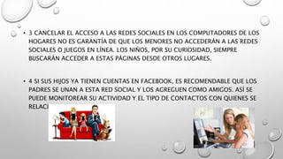 • 3 CANCELAR EL ACCESO A LAS REDES SOCIALES EN LOS COMPUTADORES DE LOS
HOGARES NO ES GARANTÍA DE QUE LOS MENORES NO ACCEDERÁN A LAS REDES
SOCIALES O JUEGOS EN LÍNEA. LOS NIÑOS, POR SU CURIOSIDAD, SIEMPRE
BUSCARÁN ACCEDER A ESTAS PÁGINAS DESDE OTROS LUGARES.
• 4 SI SUS HIJOS YA TIENEN CUENTAS EN FACEBOOK, ES RECOMENDABLE QUE LOS
PADRES SE UNAN A ESTA RED SOCIAL Y LOS AGREGUEN COMO AMIGOS. ASÍ SE
PUEDE MONITOREAR SU ACTIVIDAD Y EL TIPO DE CONTACTOS CON QUIENES SE
RELACIONA.
 