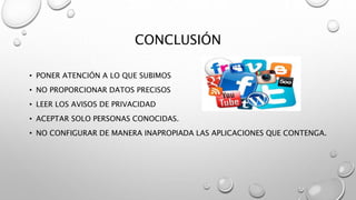 CONCLUSIÓN
• PONER ATENCIÓN A LO QUE SUBIMOS
• NO PROPORCIONAR DATOS PRECISOS
• LEER LOS AVISOS DE PRIVACIDAD
• ACEPTAR SOLO PERSONAS CONOCIDAS.
• NO CONFIGURAR DE MANERA INAPROPIADA LAS APLICACIONES QUE CONTENGA.
 