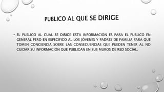 • EL PUBLICO AL CUAL SE DIRIGE ESTA INFORMACIÓN ES PARA EL PUBLICO EN
GENERAL PERO EN ESPECIFICO AL LOS JÓVENES Y PADRES DE FAMILIA PARA QUE
TOMEN CONCIENCIA SOBRE LAS CONSECUENCIAS QUE PUEDEN TENER AL NO
CUIDAR SU INFORMACIÓN QUE PUBLICAN EN SUS MUROS DE RED SOCIAL.
 