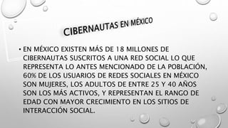 • EN MÉXICO EXISTEN MÁS DE 18 MILLONES DE
CIBERNAUTAS SUSCRITOS A UNA RED SOCIAL LO QUE
REPRESENTA LO ANTES MENCIONADO DE LA POBLACIÓN,
60% DE LOS USUARIOS DE REDES SOCIALES EN MÉXICO
SON MUJERES, LOS ADULTOS DE ENTRE 25 Y 40 AÑOS
SON LOS MÁS ACTIVOS, Y REPRESENTAN EL RANGO DE
EDAD CON MAYOR CRECIMIENTO EN LOS SITIOS DE
INTERACCIÓN SOCIAL.
 