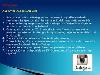 INSTAGRAM
CARACTERICAS PRINCIPALES
1. Una característica de Instagram es que toma fotografías cuadradas,
similares a las que tomaban las cámaras Kodak Instamatic en los 60s.
2. El nombre Instagram proviene de las fotografías "instantáneas" que se
tomaban con las cámaras Polaroid.
3. Cuenta, hasta junio del 2013, con diecinueve filtros digitales que te
permiten transformar las fotografías que tomas, mejorando la calidad del
producto final.
4. Puedes modificar colores, ambiente, bordes y tonos.
5. Tomas la fotografía, y la puedes compartir en los servicios de tu elección,
como son Facebook, Flickr y Twitter.
6. Puedes procesar y compartir fotos que ya estaban en tu teléfono.
7. La aplicación está disponible en 25 idiomas, entre los cuales se incluye
español.
 