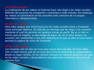 #4 El video anzuelo
La viralización de los videos en Internet hace rato llegó a las redes sociales.
Millones de usuarios los comparten y comentan a todo minuto. Sin embargo,
los videos se convirtieron en los anzuelos más comunes de un ataque
cibernético a desprevenidos.
#5 ¿Ese es tu perfil?
Otro ciber ataque que tomó fuerza en las redes sociales tiene a Fecebook
como principal objetivo. Se trata de un mensaje que les llega a los usuarios
mediante el cual les permite ver quiénes visitan su perfil. No es ni más ni
menos que un engaño, ya que luego de hacer clic en el falso enlace, los
usuarios son conducidos a una web apócrifa en la que se abre en una nueva
pestaña la página de inicio de Facebook.
#6 No lo descargues
Los troyanos son un tipo de virus que crecen año tras año. Se trata nada
más ni nada menos que de un virus que toma el control de tu computadora
desde un lugar remoto. En los últimos tiempos los hackers pusieron sus ojos
en las redes sociales y desarrollaron una aplicación maliciosa con el fin de
volverte loco
 