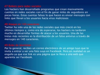 #7 Robots para redes sociales
Los hackers han desarrollado programas que crean masivamente
cuentas en redes sociales con el fin de ganar miles de seguidores en
pocas horas. Estas cuentas falsas lo que hacen es enviar mensajes con
links que llevan a los usuarios hacia virus maliciosos
#8 Ataque en 140 caracteres
Twitter ha sido una de las redes sociales que más creció en los
últimos tiempos y, como era de esperarse, los hackers no tardaron
mucho en desarrollar formas de atacar a los usuarios. Una de las
tretas más recientes es la distribución de un falso antvirus a través de
mensajes en 140 caracteres.
#9 Robo de identidad
Por lo general, recibes un correo electrónico de un amigo tuyo que te
invita a entrar a ver una foto suya en Facebook. Pero en realidad es un
engaño ya que ese link es una página que te lleva a una web que
aparenta ser Facebook.
 