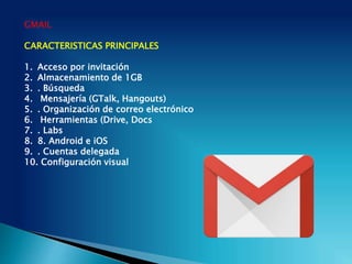 GMAIL
CARACTERISTICAS PRINCIPALES
1. Acceso por invitación
2. Almacenamiento de 1GB
3. . Búsqueda
4. Mensajería (GTalk, Hangouts)
5. . Organización de correo electrónico
6. Herramientas (Drive, Docs
7. . Labs
8. 8. Android e iOS
9. . Cuentas delegada
10. Configuración visual
 
