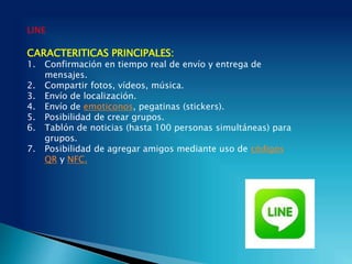 LINE
CARACTERITICAS PRINCIPALES:
1. Confirmación en tiempo real de envío y entrega de
mensajes.
2. Compartir fotos, vídeos, música.
3. Envío de localización.
4. Envío de emoticonos, pegatinas (stickers).
5. Posibilidad de crear grupos.
6. Tablón de noticias (hasta 100 personas simultáneas) para
grupos.
7. Posibilidad de agregar amigos mediante uso de códigos
QR y NFC.
 