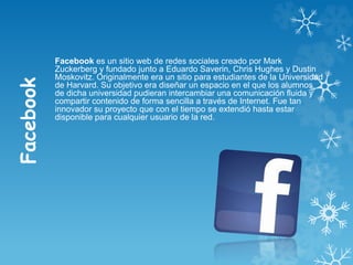 Facebook
Facebook es un sitio web de redes sociales creado por Mark
Zuckerberg y fundado junto a Eduardo Saverin, Chris Hughes y Dustin
Moskovitz. Originalmente era un sitio para estudiantes de la Universidad
de Harvard. Su objetivo era diseñar un espacio en el que los alumnos
de dicha universidad pudieran intercambiar una comunicación fluida y
compartir contenido de forma sencilla a través de Internet. Fue tan
innovador su proyecto que con el tiempo se extendió hasta estar
disponible para cualquier usuario de la red.
 