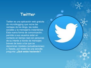 Twitter
Twitter es una aplicación web gratuita
de microblogging que reúne las
ventajas de los blogs, las redes
sociales y la mensajería instantánea.
Esta nueva forma de comunicación,
permite a sus usuarios estar en
contacto en tiempo real con personas
de su interés a través de mensajes
breves de texto a los que se
denominan Updates (actualizaciones)
o Tweets, por medio de una sencilla
pregunta: ¿Qué estás haciendo?.
 
