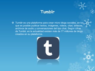 Tumblr
 Tumblr es una plataforma para crear micro blogs sociales, en los
que es posible publicar textos, imágenes, videos, citas, enlaces,
archivos de audio y conversaciones del tipo chat. Según cifras
de Tumblr, en la actualidad existen más de 77 millones de blogs
creados en su plataforma.
 