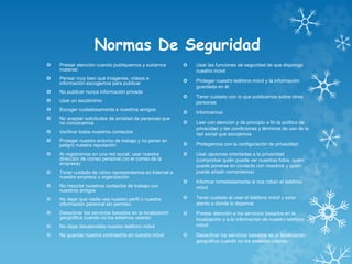 Normas De Seguridad
 Prestar atención cuando publiquemos y subamos
material:
 Pensar muy bien qué imágenes, vídeos e
información escogemos para publicar
 No publicar nunca información privada
 Usar un seudónimo
 Escoger cuidadosamente a nuestros amigos:
 No aceptar solicitudes de amistad de personas que
no conozcamos
 Verificar todos nuestros contactos
 Proteger nuestro entorno de trabajo y no poner en
peligro nuestra reputación:
 Al registrarnos en una red social, usar nuestra
dirección de correo personal (no el correo de la
empresa)
 Tener cuidado de cómo representamos en Internet a
nuestra empresa u organización
 No mezclar nuestros contactos de trabajo con
nuestros amigos
 No dejar que nadie vea nuestro perfil o nuestra
información personal sin permiso
 Desactivar los servicios basados en la localización
geográfica cuando no los estemos usando
 No dejar desatendido nuestro teléfono móvil
 No guardar nuestra contraseña en nuestro móvil
 Usar las funciones de seguridad de que disponga
nuestro móvil
 Proteger nuestro teléfono móvil y la información
guardada en él:
 Tener cuidado con lo que publicamos sobre otras
personas
 Informarnos:
 Leer con atención y de principio a fin la política de
privacidad y las condiciones y términos de uso de la
red social que escojamos
 Protegernos con la configuración de privacidad:
 Usar opciones orientadas a la privacidad
(comprobar quién puede ver nuestras fotos, quién
puede ponerse en contacto con nosotros y quién
puede añadir comentarios)
 Informar inmediatamente si nos roban el teléfono
móvil
 Tener cuidado al usar el teléfono móvil y estar
atento a dónde lo dejamos
 Prestar atención a los servicios basados en la
localización y a la información de nuestro teléfono
móvil:
 Desactivar los servicios basados en la localización
geográfica cuando no los estemos usando
 