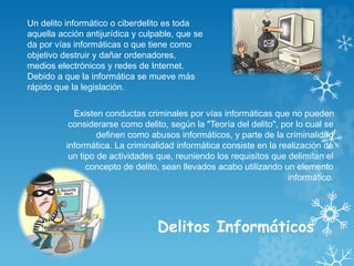 Delitos Informáticos
Existen conductas criminales por vías informáticas que no pueden
considerarse como delito, según la "Teoría del delito", por lo cual se
definen como abusos informáticos, y parte de la criminalidad
informática. La criminalidad informática consiste en la realización de
un tipo de actividades que, reuniendo los requisitos que delimitan el
concepto de delito, sean llevados acabo utilizando un elemento
informático.
Un delito informático o ciberdelito es toda
aquella acción antijurídica y culpable, que se
da por vías informáticas o que tiene como
objetivo destruir y dañar ordenadores,
medios electrónicos y redes de Internet.
Debido a que la informática se mueve más
rápido que la legislación.
 