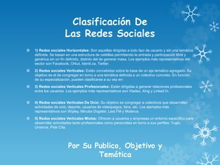 Clasificación De
Las Redes Sociales
 1) Redes sociales Horizontales: Son aquellas dirigidas a todo tipo de usuario y sin una temática
definida. Se basan en una estructura de celdillas permitiendo la entrada y participación libre y
genérica sin un fin definido, distinto del de generar masa. Los ejemplos más representativos del
sector son Facebook, Orkut, Identi.ca, Twitter.
 2) Redes sociales Verticales: Están concebidas sobre la base de un eje temático agregado. Su
objetivo es el de congregar en torno a una temática definida a un colectivo concreto. En función
de su especialización, pueden clasificarse a su vez en:
 3) Redes sociales Verticales Profesionales: Están dirigidas a generar relaciones profesionales
entre los usuarios. Los ejemplos más representativos son Viadeo, Xing y Linked In.
 4) Redes sociales Verticales De Ocio: Su objetivo es congregar a colectivos que desarrollan
actividades de ocio, deporte, usuarios de videojuegos, fans, etc. Los ejemplos más
representativos son Wipley, Minube Dogster, Last.FM y Moterus.
 5) Redes sociales Verticales Mixtas: Ofrecen a usuarios y empresas un entorno específico para
desarrollar actividades tanto profesionales como personales en torno a sus perfiles: Yuglo,
Unience, Pide Cita.
Por Su Publico, Objetivo y
Temática
 