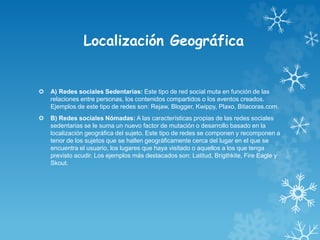 Localización Geográfica
 A) Redes sociales Sedentarias: Este tipo de red social muta en función de las
relaciones entre personas, los contenidos compartidos o los eventos creados.
Ejemplos de este tipo de redes son: Rejaw, Blogger, Kwippy, Plaxo, Bitacoras.com.
 B) Redes sociales Nómadas: A las características propias de las redes sociales
sedentarias se le suma un nuevo factor de mutación o desarrollo basado en la
localización geográfica del sujeto. Este tipo de redes se componen y recomponen a
tenor de los sujetos que se hallen geográficamente cerca del lugar en el que se
encuentra el usuario, los lugares que haya visitado o aquellos a los que tenga
previsto acudir. Los ejemplos más destacados son: Latitud, Brigthkite, Fire Eagle y
Skout.
 