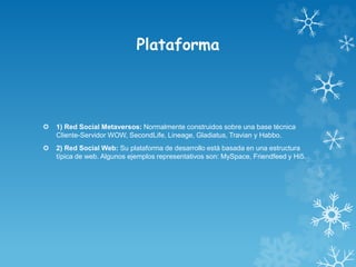 Plataforma
 1) Red Social Metaversos: Normalmente construidos sobre una base técnica
Cliente-Servidor WOW, SecondLife, Lineage, Gladiatus, Travian y Habbo.
 2) Red Social Web: Su plataforma de desarrollo está basada en una estructura
típica de web. Algunos ejemplos representativos son: MySpace, Friendfeed y Hi5.
 
