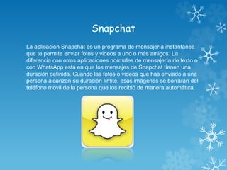 Snapchat
La aplicación Snapchat es un programa de mensajería instantánea
que te permite enviar fotos y videos a uno o más amigos. La
diferencia con otras aplicaciones normales de mensajería de texto o
con WhatsApp está en que los mensajes de Snapchat tienen una
duración definida. Cuando las fotos o videos que has enviado a una
persona alcanzan su duración límite, esas imágenes se borrarán del
teléfono móvil de la persona que los recibió de manera automática.
 