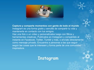 Instagram
Captura y comparte momentos con gente de todo el mundo
Instagram es una forma gratis y sencilla de compartir tu vida y
mantenerte en contacto con tus amigos.
Haz una foto o un vídeo y personalízalos luego con filtros y
herramientas creativas. Publícalos en Instagram y compártelo al
instante en Facebook, Twitter, Tumblr y más, o envíalo directamente
como mensaje privado. Encuentra a personas a las que seguir
según las cosas que te interesen y forma parte de una comunidad
inspiradora.
 