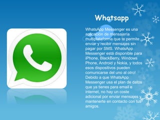 Whatsapp
WhatsApp Messenger es una
aplicación de mensajería
multiplataforma que te permite
enviar y recibir mensajes sin
pagar por SMS. WhatsApp
Messenger está disponible para
iPhone, BlackBerry, Windows
Phone, Android y Nokia, y todos
esos dispositivos pueden
comunicarse del uno al otro!
Debido a que WhatsApp
Messenger usa el plan de datos
que ya tienes para email e
internet, no hay un coste
adicional por enviar mensajes y
mantenerte en contacto con tus
amigos.
 
