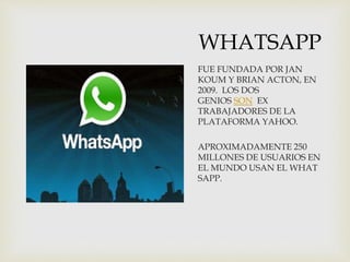 WHATSAPP
FUE FUNDADA POR JAN
KOUM Y BRIAN ACTON, EN
2009. LOS DOS
GENIOS SON EX
TRABAJADORES DE LA
PLATAFORMA YAHOO.
APROXIMADAMENTE 250
MILLONES DE USUARIOS EN
EL MUNDO USAN EL WHAT
SAPP.
 