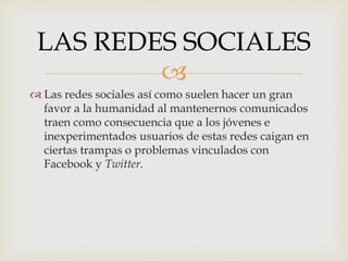 
 Las redes sociales así como suelen hacer un gran
favor a la humanidad al mantenernos comunicados
traen como consecuencia que a los jóvenes e
inexperimentados usuarios de estas redes caigan en
ciertas trampas o problemas vinculados con
Facebook y Twitter.
LAS REDES SOCIALES
 
