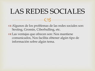 
 Algunos de los problemas de las redes sociales son:
Sexting, Gromin, Ciberbulling, etc.
 Las ventajas que ofrecen son: Nos mantiene
comunicados, Nos facilita obtener algún tipo de
información sobre algún tema.
LAS REDES SOCIALES
 