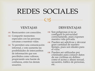 
REDES SOCIALES
VENTAJAS
 Reencuentro con conocidos.
 Compartir momentos
especiales con las personas
cercanas a nuestras vidas.
 Te permiten una comunicación
informal, y esto aumenta las
posibilidades de intercambios
de información que son
percibidos como valiosos,
propiciando una fuente de
confianza, entre los demás
usuarios.
DESVENTAJAS
 Son peligrosas si no se
configura la privacidad
correctamente, pues exponen
nuestra vida privada.
 Pueden ser adictivas y devorar
gran cantidad de nuestro
tiempo, pues son ideales para
el vicio.
 Pueden ser utilizadas por
criminales para conocer datos
de sus víctimas en delitos:
como el acoso y abuso sexual,
secuestro, tráfico de personas,
etc.
 
