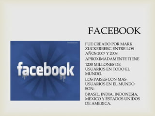 FACEBOOK
 hhhhjhdjhds
FUE CREADO POR MARK
ZUCKERBERG ENTRE LOS
AÑOS 2007 Y 2008.
APROXIMADAMENTE TIENE
1230 MILLONES DE
USUARIOS EN TODO EL
MUNDO.
LOS PAISES CON MAS
USUARIOS EN EL MUNDO
SON:
BRASIL, INDIA, INDONESIA,
MEXICO Y ESTADOS UNIDOS
DE AMERICA.
 