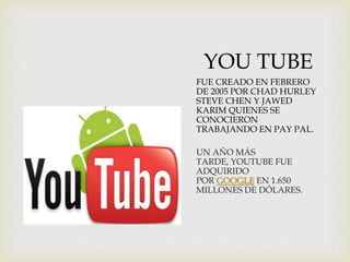 YOU TUBE
FUE CREADO EN FEBRERO
DE 2005 POR CHAD HURLEY
STEVE CHEN Y JAWED
KARIM QUIENES SE
CONOCIERON
TRABAJANDO EN PAY PAL.
UN AÑO MÁS
TARDE, YOUTUBE FUE
ADQUIRIDO
POR GOOGLE EN 1.650
MILLONES DE DÓLARES.
 