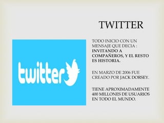 TWITTER
TODO INICIO CON UN
MENSAJE QUE DECIA :
INVITANDO A
COMPAÑEROS, Y EL RESTO
ES HISTORIA.
EN MARZO DE 2006 FUE
CREADO POR JACK DORSEY.
TIENE APROXIMADAMENTE
400 MILLONES DE USUARIOS
EN TODO EL MUNDO.
 