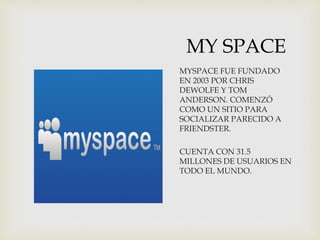 MY SPACE
MYSPACE FUE FUNDADO
EN 2003 POR CHRIS
DEWOLFE Y TOM
ANDERSON. COMENZÓ
COMO UN SITIO PARA
SOCIALIZAR PARECIDO A
FRIENDSTER.
CUENTA CON 31.5
MILLONES DE USUARIOS EN
TODO EL MUNDO.
 