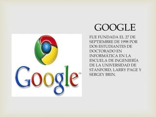 GOOGLE
FUE FUNDADA EL 27 DE
SEPTIEMBRE DE 1998 POR
DOS ESTUDIANTES DE
DOCTORADO EN
INFORMÁTICA EN LA
ESCUELA DE INGENIERÍA
DE LA UNIVERSIDAD DE
STANFORD, LARRY PAGE Y
SERGEY BRIN.
 