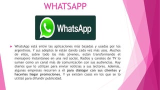 WHATSAPP
 WhatsApp está entre las aplicaciones más bajadas y usadas por los
argentinos. Y sus adeptos le están dando cada vez más usos. Muchos
de ellos, sobre todo los más jóvenes, están transformando el
mensajero instantáneo en una red social. Radios y canales de TV lo
suman como un canal más de comunicación con sus audiencias. Hay
diarios que lo utilizan para enviar noticias a sus lectores. Además,
algunas empresas recurren a él para dialogar con sus clientes y
hacerles llegar promociones. Y ya existen casos en los que se lo
utilizó para difundir publicidad.
 