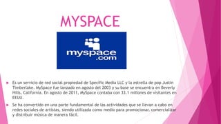 MYSPACE
 Es un servicio de red social propiedad de Specific Media LLC y la estrella de pop Justin
Timberlake. MySpace fue lanzado en agosto del 2003 y su base se encuentra en Beverly
Hills, California. En agosto de 2011, MySpace contaba con 33.1 millones de visitantes en
EEUU.
 Se ha convertido en una parte fundamental de las actividades que se llevan a cabo en
redes sociales de artistas, siendo utilizada como medio para promocionar, comercializar
y distribuir música de manera fácil.
 