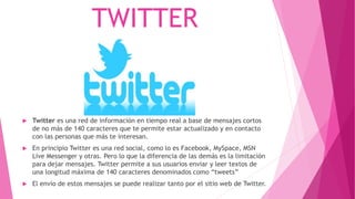TWITTER
 Twitter es una red de información en tiempo real a base de mensajes cortos
de no más de 140 caracteres que te permite estar actualizado y en contacto
con las personas que más te interesan.
 En principio Twitter es una red social, como lo es Facebook, MySpace, MSN
Live Messenger y otras. Pero lo que la diferencia de las demás es la limitación
para dejar mensajes. Twitter permite a sus usuarios enviar y leer textos de
una longitud máxima de 140 caracteres denominados como “tweets”
 El envío de estos mensajes se puede realizar tanto por el sitio web de Twitter.
 