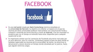 FACEBOOK
 Es una red social creada por Mark Zuckerberg mientras estudiaba en
la universidad de Harvard. Su objetivo era diseñar un espacio en el que los
alumnos de dicha universidad pudieran intercambiar una comunicación fluida y
compartir contenido de forma sencilla a través de Internet. Fue tan innovador su
proyecto que con el tiempo se extendió hasta estar disponible para cualquier
usuario de la red.
 Es importante señalar que los comienzos de Facebook estuvieron marcados por
un acto delictivo: para su creación, Zuckerberg jaqueó la base de datos donde se
hallaban registrados los alumnos de la universidad; de hecho, los directivos lo
denunciaron y estuvo durante un tiempo siendo estudiado por la justicia, hasta
que alguien retiró los cargos.
 