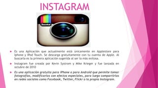 INSTAGRAM
 Es una Aplicación que actualmente está únicamente en Applestore para
Iphone y IPod Touch. Se descarga gratuitamente con tu cuenta de Apple. Al
buscarla es la primera aplicación sugerida al ser la más exitosa.
 Instagram fue creada por Kevin Systrom y Mike Krieger y fue lanzada en
octubre de 2010
 Es una aplicación gratuita para iPhone o para Android que permite tomar
fotografías, modificarlas con efectos especiales, para luego compartirlas
en redes sociales como Facebook, Twitter, Flickr o la propia Instagram.
 